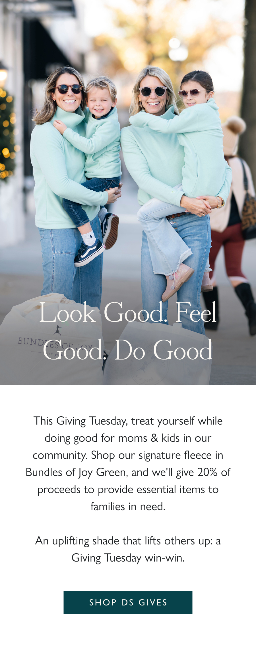 Look good. Feel good. Do good. This Giving Tuesday, treat yourself while doing good for moms & kids in our community. Shop our signature fleece in Bundles of Joy Green, and we'll give 20% of proceeds to provide essential items to families in need.  An uplifting shade that lifts others up: a Giving Tuesday win-win.  Shop DS Gives