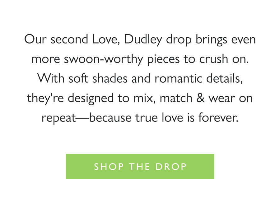Dropping Now: Love, Dudley—More to Love Our second Love, Dudley drop brings even more swoon-worthy pieces to crush on. With soft shades and romantic details, they're designed to mix, match & wear on repeat—because true love is forever.  Shop the drop