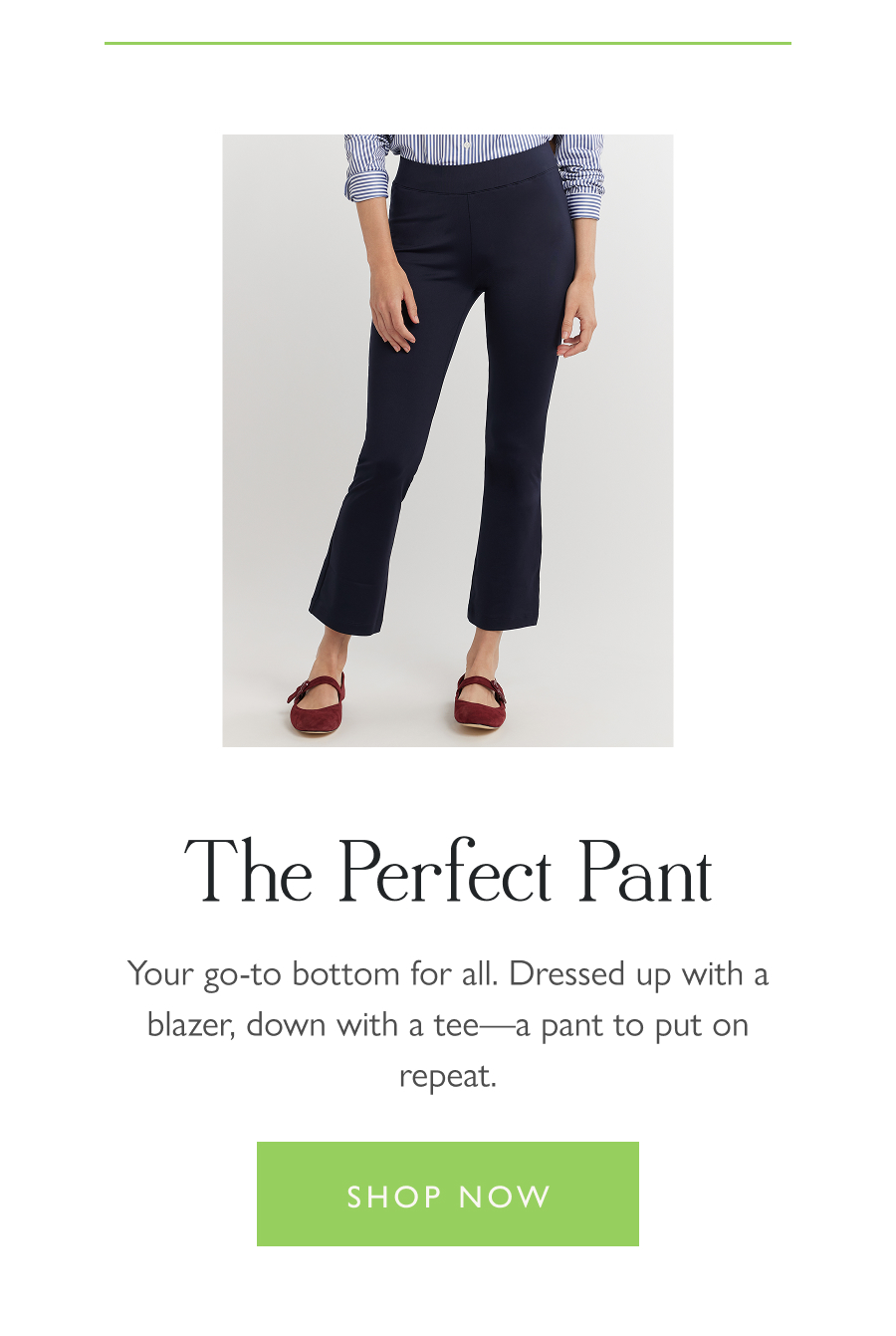  The Perfect Pant Your go-to bottom for all. Dressed up with a blazer, down with a tee—a pant to put on repeat.  Shop now