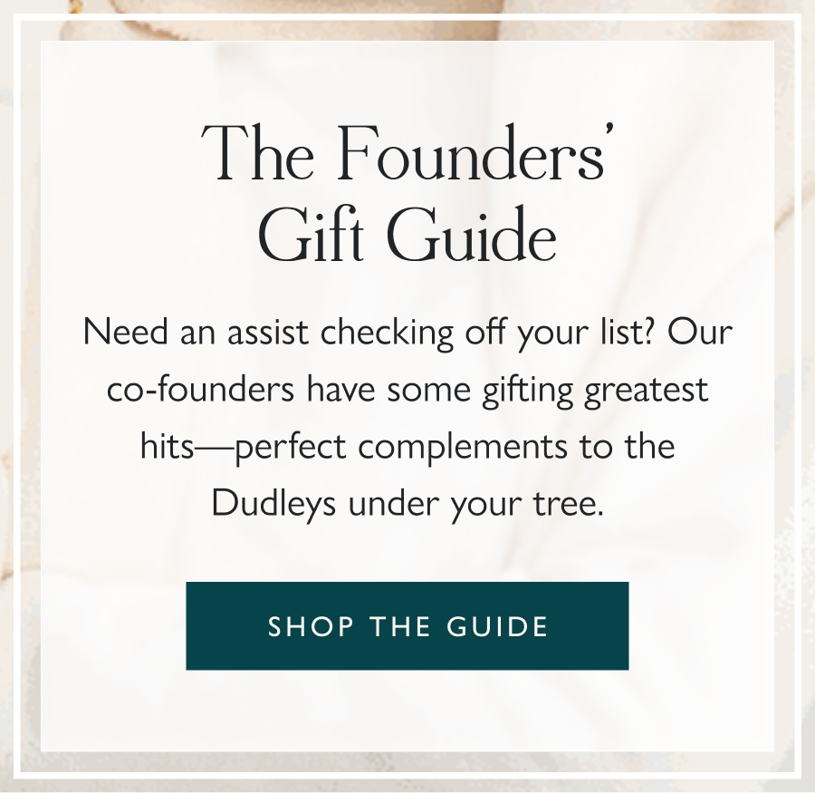 The Founders' Gift Guide Need an assist checking off your list? Our co-founders have some gifting greatest hits—perfect complements to the Dudleys under your tree.  Shop the guide