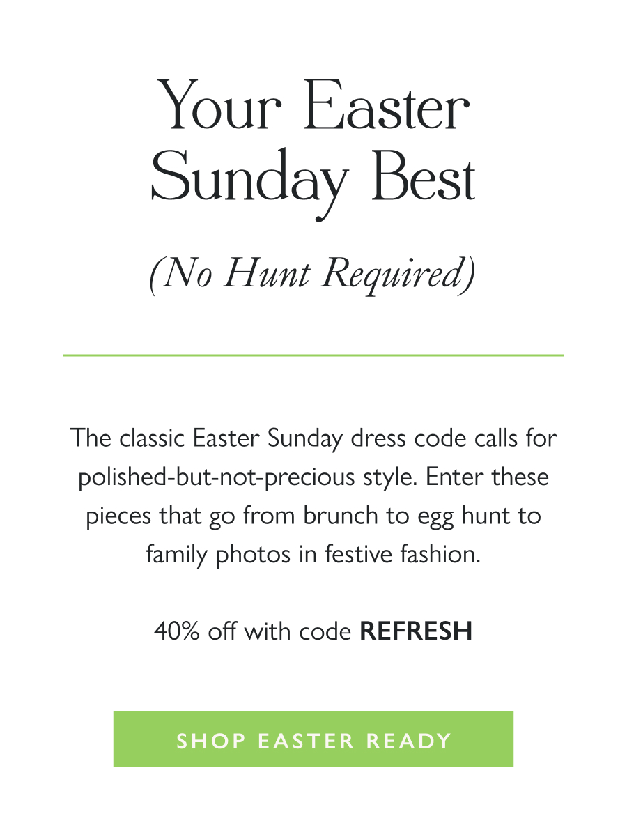 Your Easter Sunday Best (No Hunt Required) The classic Easter Sunday dress code calls for polished-but-not-precious style. Enter these pieces that go from brunch to egg hunt to family photos in festive fashion.  40% off with code REFRESH  Shop Easter-Ready