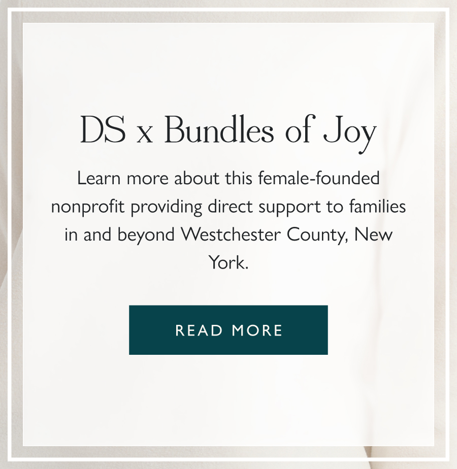 DS Gives x Bundles of Joy Learn more about this female-founded nonprofit providing direct support to families in and beyond Westchester County, New York.  Read more