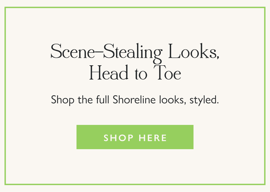 Scene-Stealing Looks, Head to Toe Shop the full Shoreline looks, styled.  Shop Here
