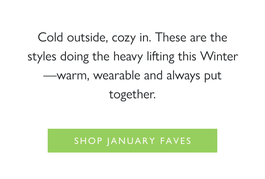 Most Hearted January Favorites Cold outside, cozy in. These are the styles doing the heavy lifting this Winter—warm, wearable and always put together.  Shop January Faves