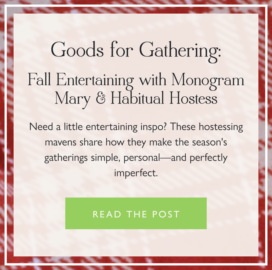 Goods for Gathering: Fall Entertaining with Monogram Mary & Habitual Hostess Need a little entertaining inspo? These hostessing mavens share how they make the season's gatherings simple, personal—and perfectly imperfect.  Read the post 