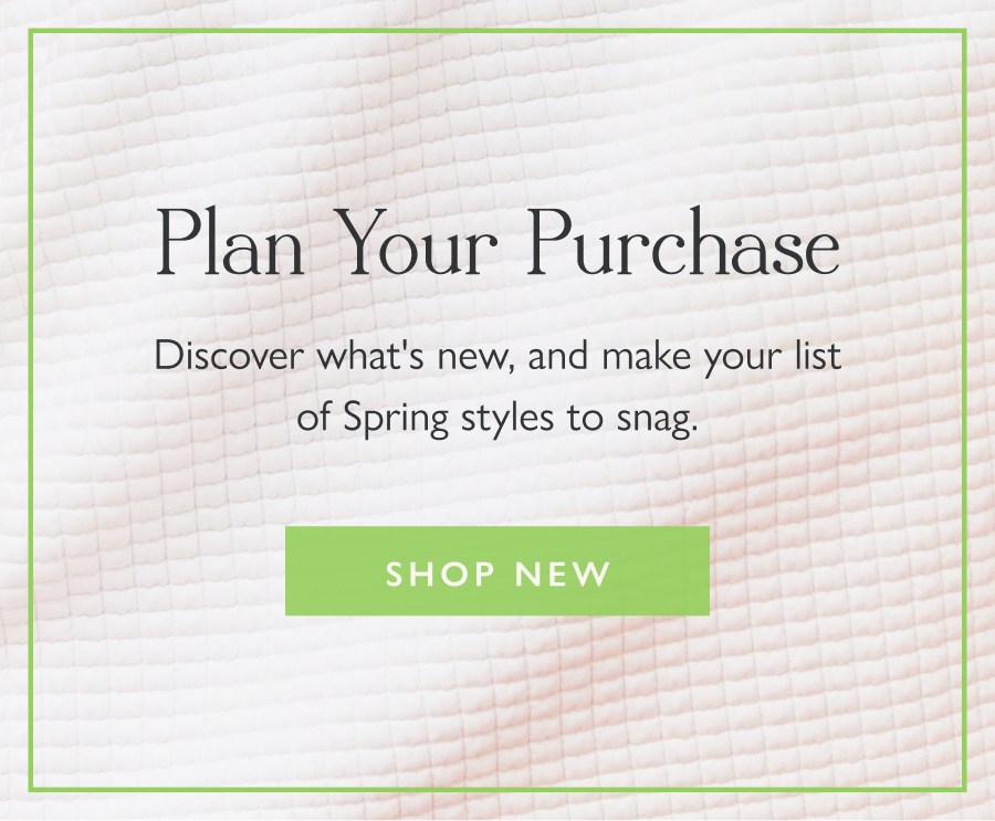 Plan Your Purchase Discover what's new, and make your list of Spring styles to snag. Shop New
