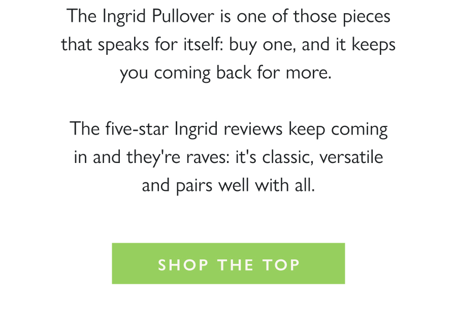 The Five-Star Favorite The Ingrid Pullover is one of those pieces that speaks for itself: buy one, and it keeps you coming back for more.   The five-star Ingrid reviews keep coming in and they're raves: it's classic, versatile and pairs well with all.  Shop the top