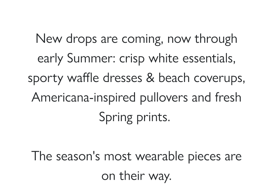 What's Coming This Spring New drops are coming, now through early Summer: crisp white essentials, sporty waffle dresses & beach coverups, Americana-inspired pullovers and fresh Spring prints.   The season's most wearable pieces are on their way.  Shop All