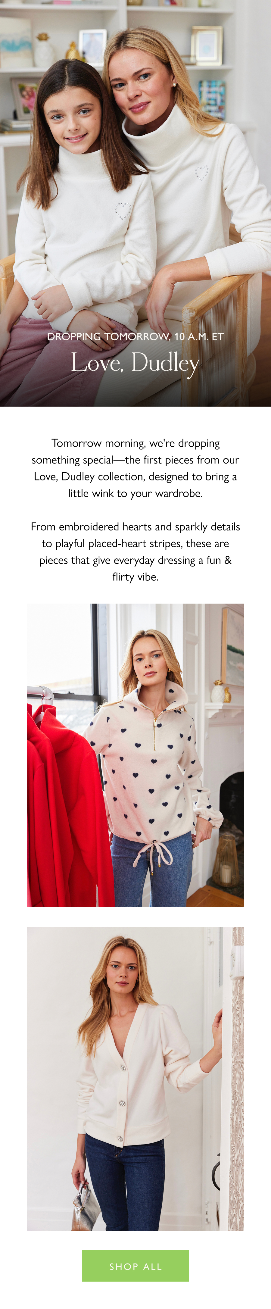 ropping tomorrow, 10 a.m. ET Love, Dudley  Tomorrow morning, we're dropping something special—the first pieces from our Love, Dudley collection, designed to bring a little wink to your wardrobe.  From embroidered hearts and sparkly details to playful placed-heart stripes, these are pieces that give everyday dressing a fun & flirty vibe.   Shop all