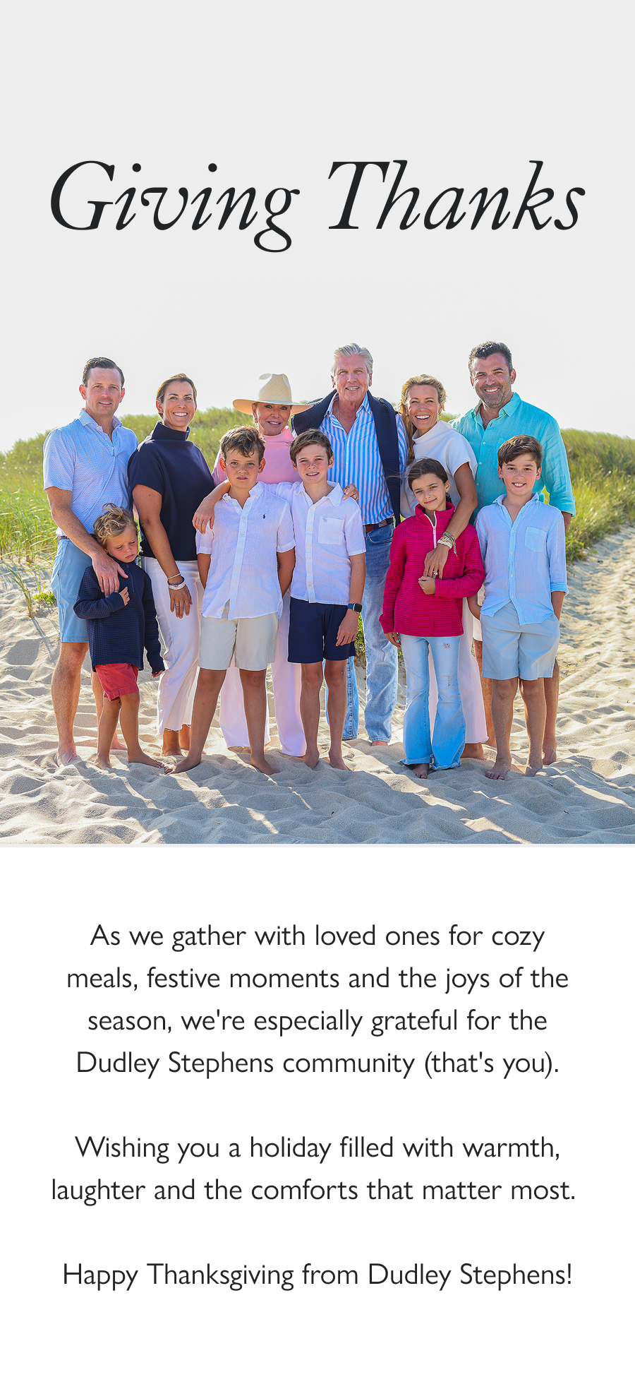 Giving Thanks As we gather with loved ones for cozy meals, festive moments and the joys of the season, we're especially grateful for the Dudley Stephens community (that's you).  Wishing you a holiday filled with warmth, laughter and the comforts that matter most.   Happy Thanksgiving from Dudley Stephens!