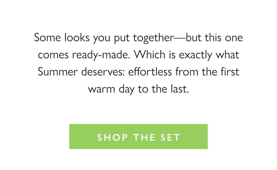  The Perfect Summer Set Some looks you put together—but this one comes ready-made. Which is exactly what Summer deserves: effortless from the first warm day to the last.  Shop the Set