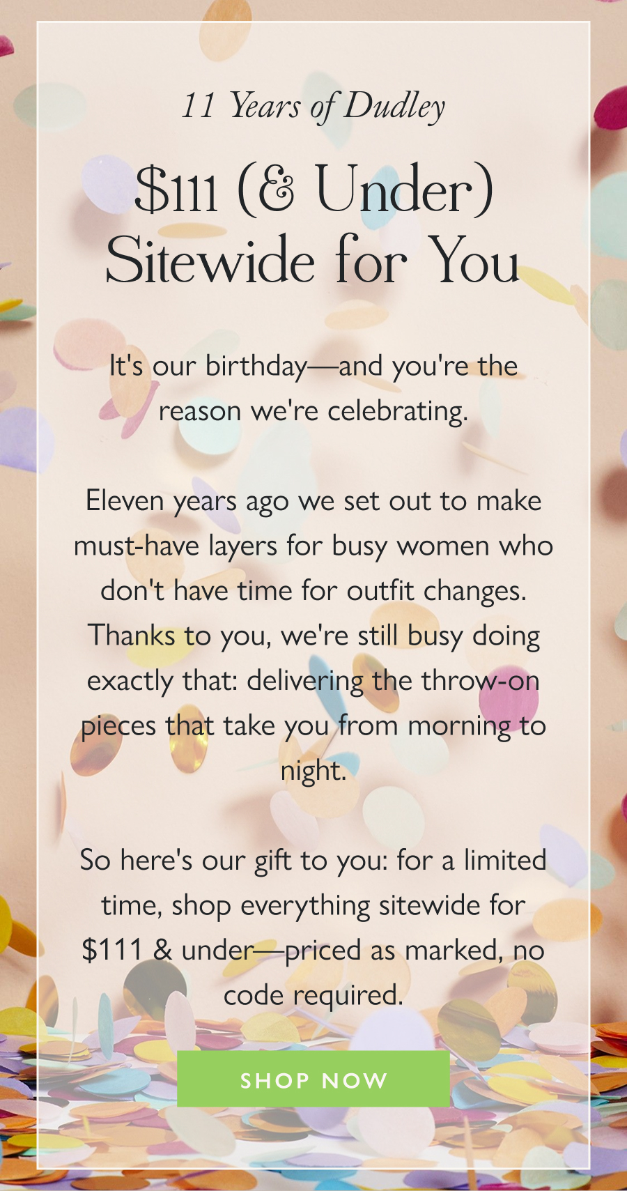 11 Years of Dudley, $111 (& Under) Sitewide for You It's our birthday—and you're the reason we're celebrating.  Eleven years ago we set out to make must-have layers for busy women who don't have time for outfit changes. Thanks to you, we're still busy doing exactly that: delivering the throw-on pieces that take you from morning to night.  So here's our gift to you: for a limited time, shop everything sitewide for $111 & under—priced as marked, no code required.  Shop Now