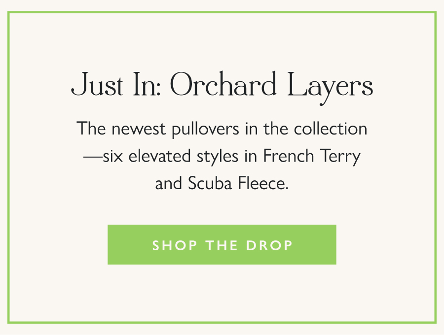 Just In: Orchard Layers The newest pullovers in the collection—six elevated styles in French Terry and Scuba Fleece.  Shop the Drop
