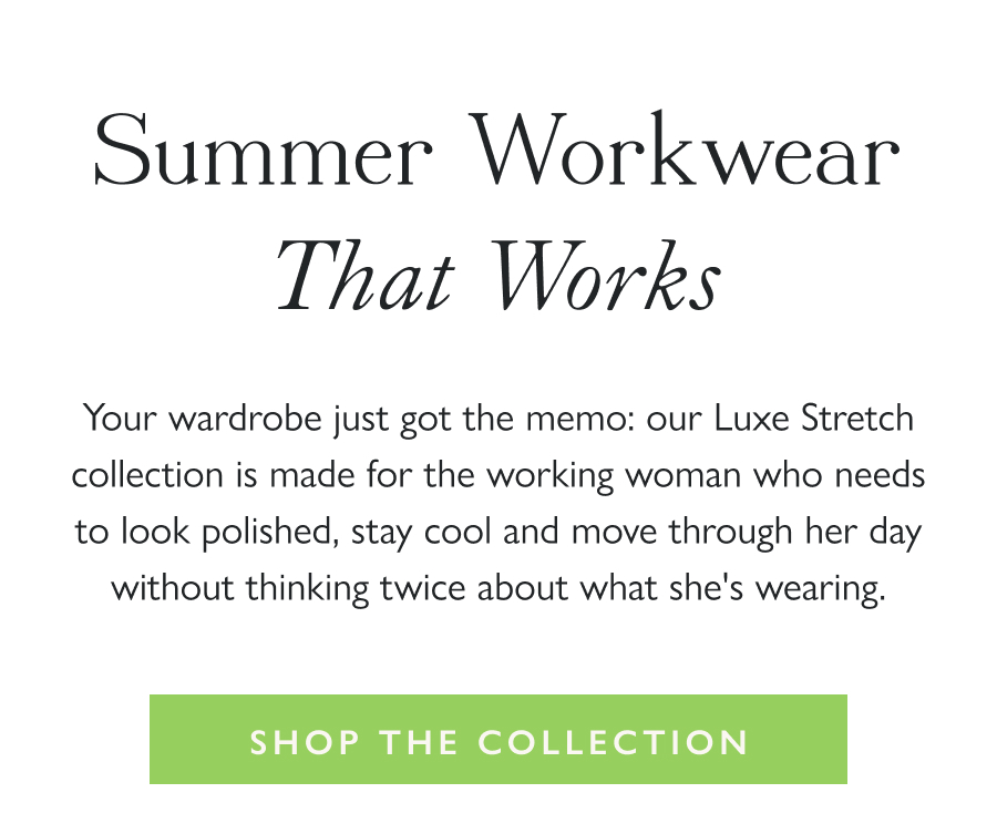 Summer Workwear That Works Your wardrobe just got the memo: our Luxe Stretch collection is made for the working woman who needs to look polished, stay cool and move through her day without thinking twice about what she's wearing.  Shop the Collection