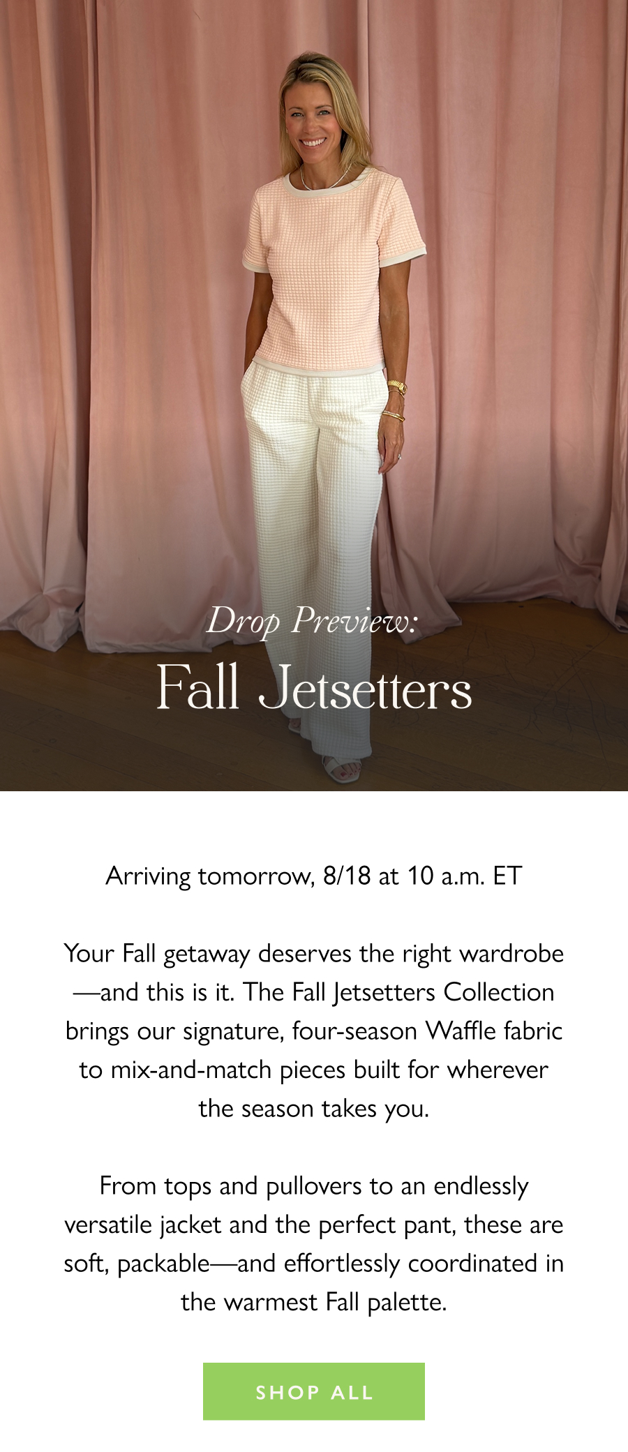 Drop Preview: Fall Jetsetters Arriving tomorrow, 8/18 at 10 a.m. ET  Your Fall getaway deserves the right wardrobe—and this is it. The Fall Jetsetters Collection brings our signature, four-season Waffle fabric to mix-and-match pieces built for wherever the season takes you.  From tops and pullovers to an endlessly versatile jacket and the perfect pant, these are soft, packable—and effortlessly coordinated in the warmest Fall palette.   Shop All 