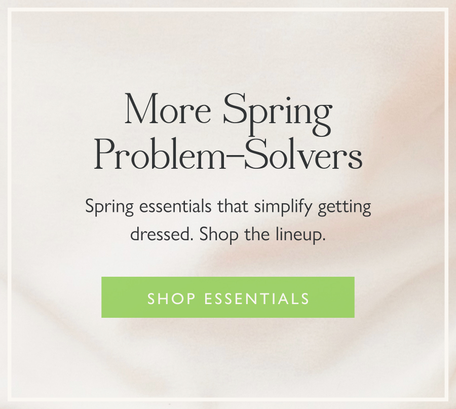 More Spring Problem-Solvers Spring essentials that simplify getting dressed. Shop the lineup.  Shop essentials