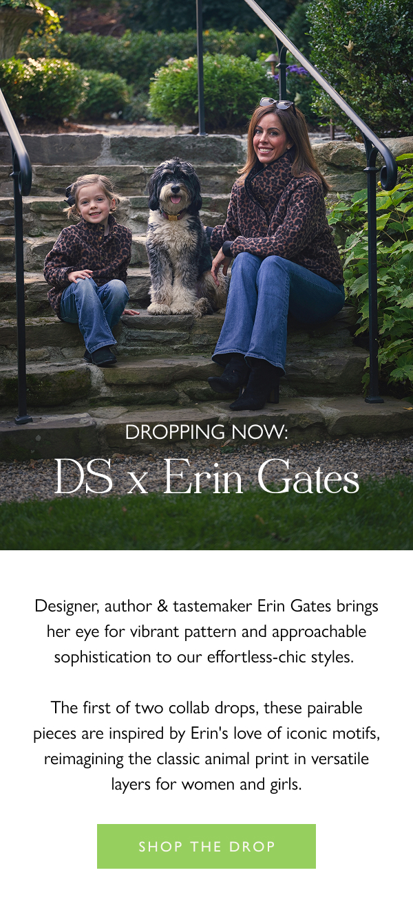 Dropping Now: DS x Erin Gates Designer, author & tastemaker Erin Gates brings her eye for vibrant pattern and approachable sophistication to our effortless-chic styles.   The first of two collab drops, these pairable pieces are inspired by Erin's love of iconic motifs, reimagining the classic animal print in versatile layers for women and girls.   Shop the drop