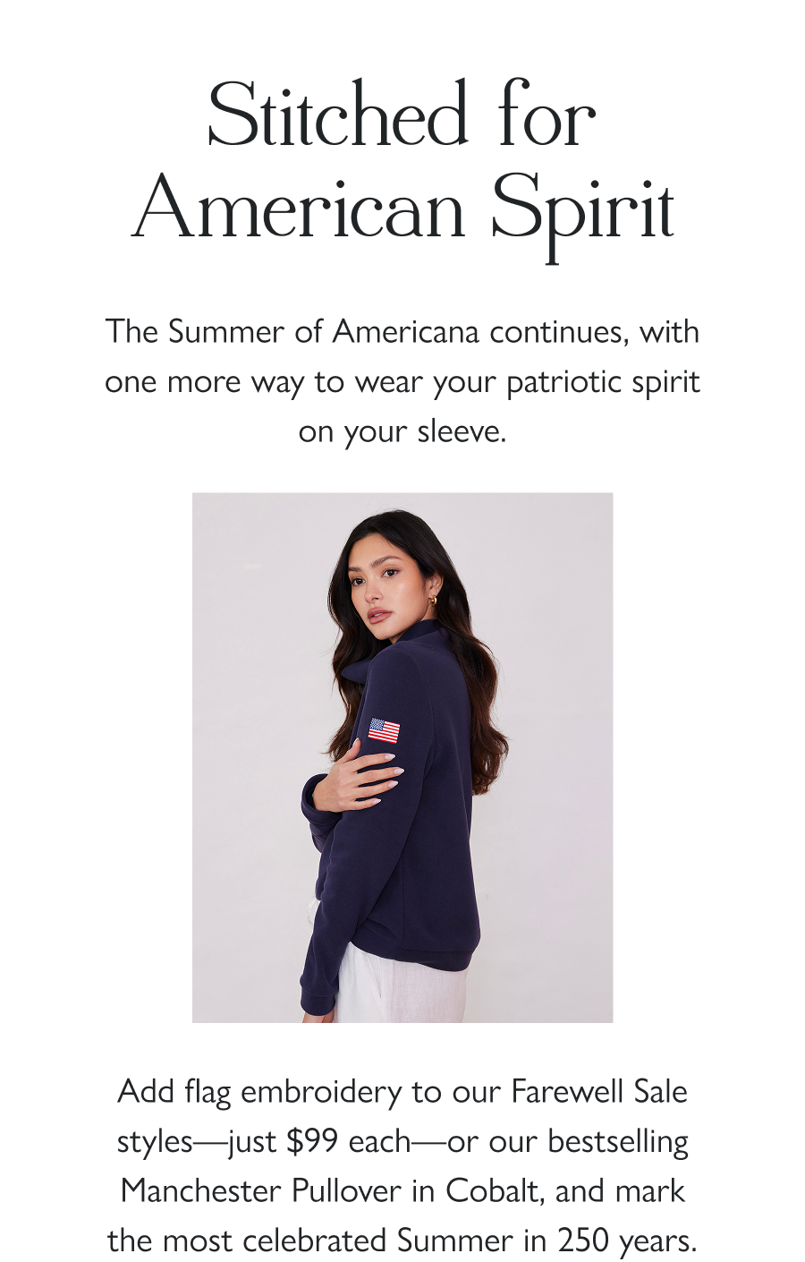 Stitched for American Spirit The Summer of Americana continues, with one more way to wear your patriotic spirit on your sleeve.   Add flag embroidery to our Farewell Sale styles—just $99 each—or our bestselling Manchester Pullover in Cobalt, and mark the most celebrated Summer in 250 years.  Shop Now