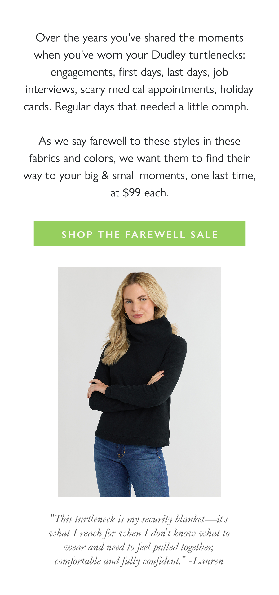 Our Security Blanket Style Over the years you've shared the moments when you've worn your Dudley turtlenecks: engagements, first days, last days, job interviews, scary medical appointments, holiday cards. Regular days that needed a little oomph.    As we say farewell to these styles in these fabrics and colors, we want them to find their way to your big & small moments, one last time, at $99 each.  Shop the Farewell Sale >  "This turtleneck is my security blanket—it's what I reach for when I don't know what to wear and need to feel pulled together, comfortable and fully confident." -Lauren
