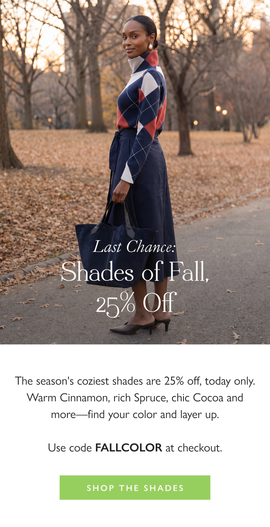 Last Chance: Shades of Fall, 25% Off The season's coziest shades are 25% off, today only. Warm Cinnamon, rich Spruce, chic Cocoa and more—find your color and layer up.  Use code FALLCOLOR at checkout.  Shop the Shades