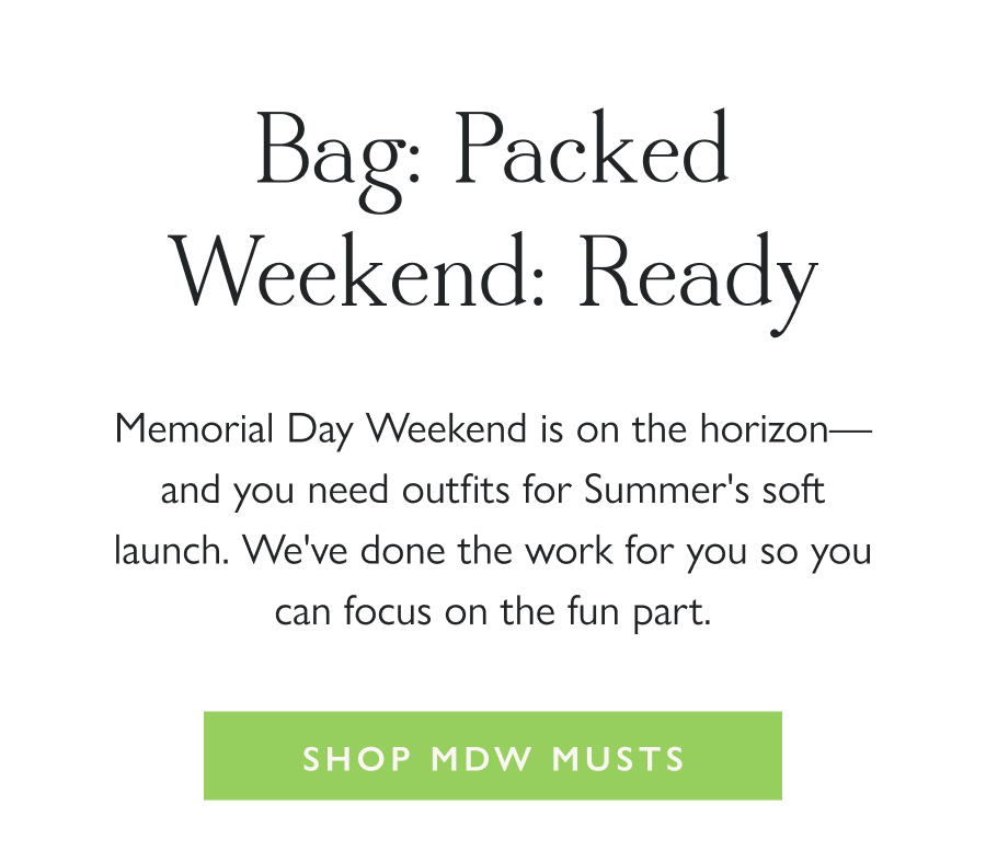 Bag: Packed. Weekend: Ready. Memorial Day Weekend is on the horizon—and you need outfits for Summer's soft launch. We've done the work for you so you can focus on the fun part.  Shop MDW Musts