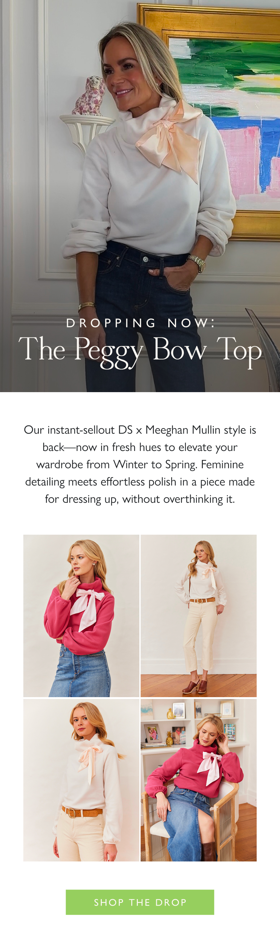 Dropping Now: The Peggy Bow Top Our instant-sellout DS x Meeghan Mullin style is back—now in fresh hues to elevate your wardrobe from Winter to Spring. Feminine detailing meets effortless polish in a piece made for dressing up, without overthinking it.  Shop the drop