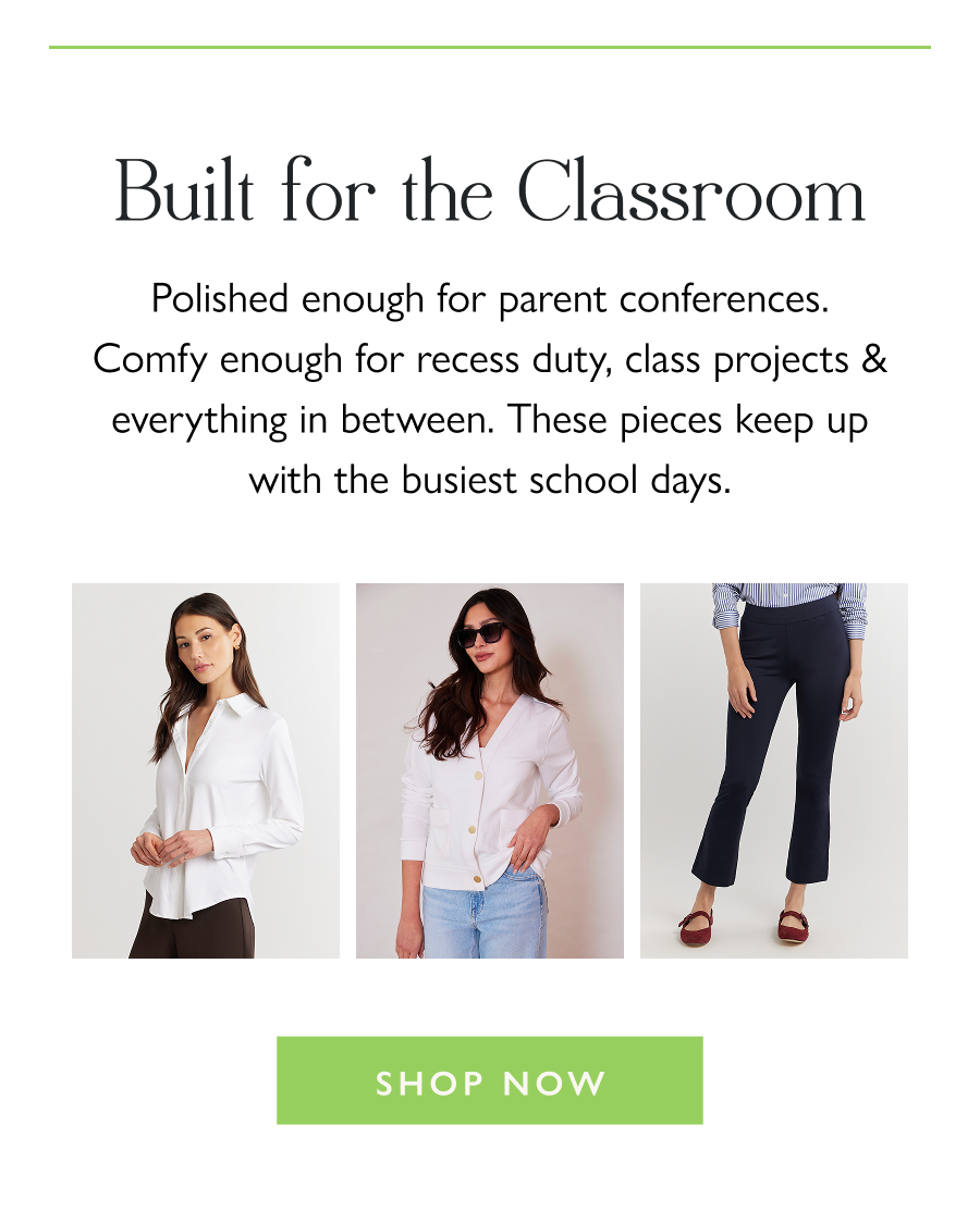 Built for the Classroom Polished enough for parent conferences. Comfy enough for recess duty, class projects & everything in between. These pieces keep up with the busiest school days.  Shop Now