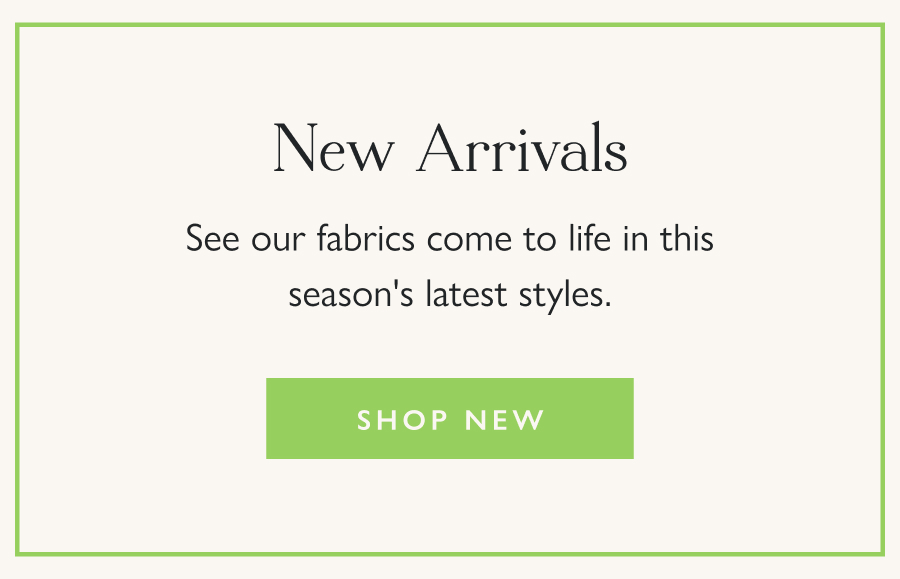 New Arrivals See our fabrics come to life in this season's latest styles.  Shop New