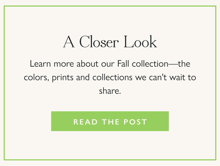A Closer Look Learn more about our Fall collection—the colors, prints and collections we can't wait to share.  Read the Post