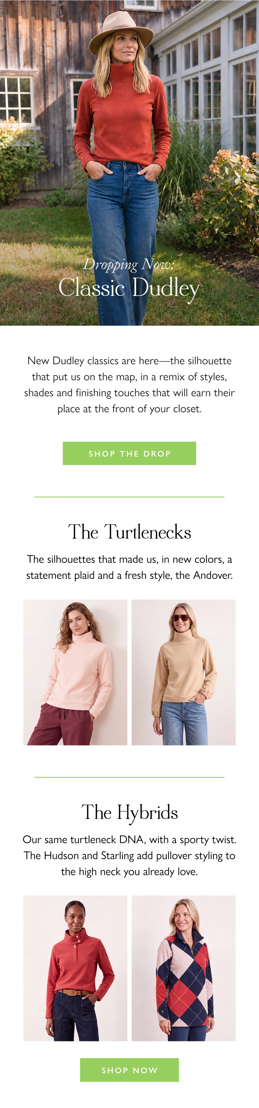 Dropping Now: Classic Dudley New Dudley classics are here—the silhouette that put us on the map, in a remix of styles, shades and finishing touches that will earn their place at the front of your closet.  Shop the Drop >  The Turtlenecks The silhouettes that made us, in new colors, a statement plaid and a fresh style, the Andover.  The Hybrids  Our same turtleneck DNA, with a sporty twist. The Hudson and Starling add pullover styling to the high neck you already love.  Shop Now >
