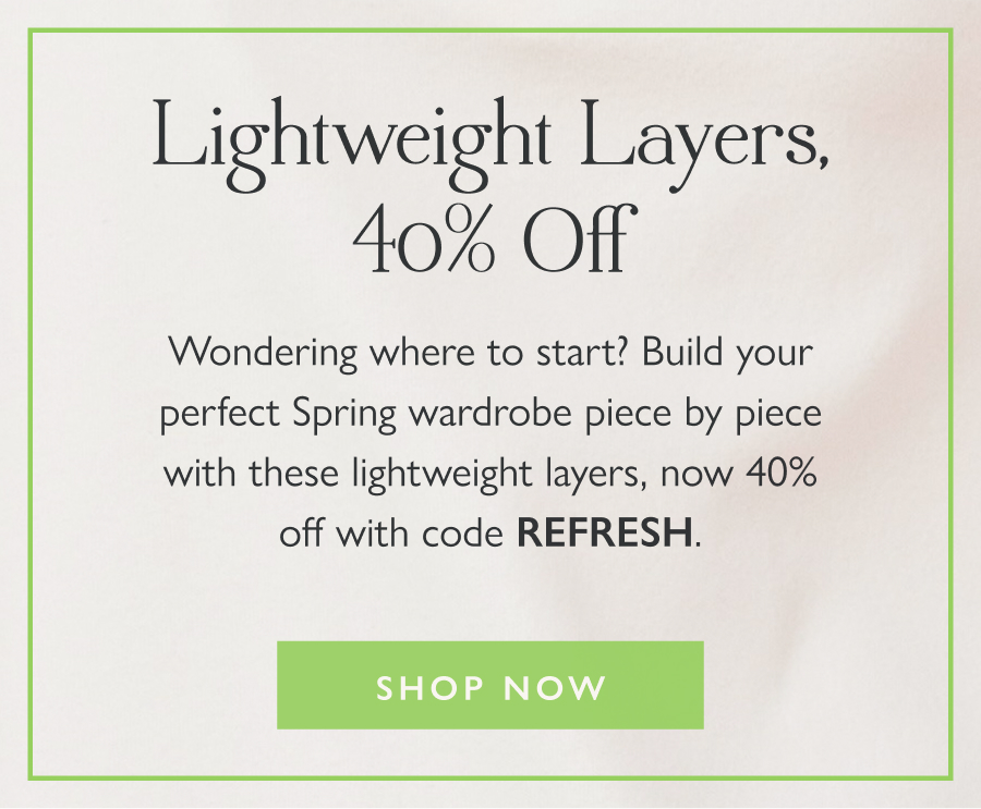 Lightweight Layers, 40% Off Wondering where to start? Build your perfect Spring wardrobe piece by piece with these lightweight layers, now 40% off with code REFRESH.  Shop now