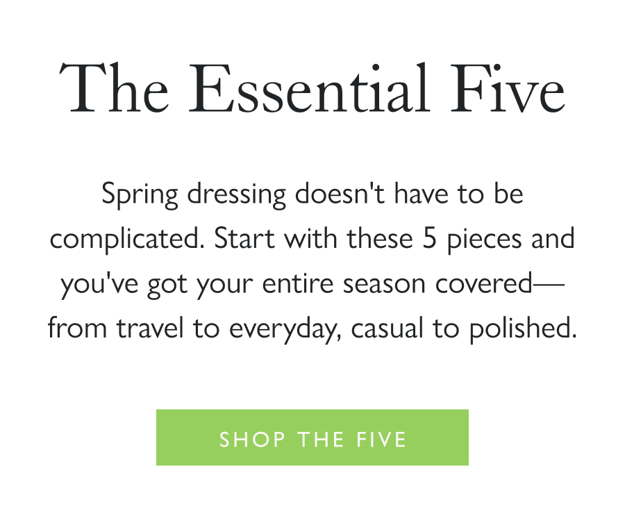 The Essential Five Spring dressing doesn't have to be complicated. Start with these 5 pieces and you've got your entire season covered—from travel to everyday, casual to polished.  Shop the Five