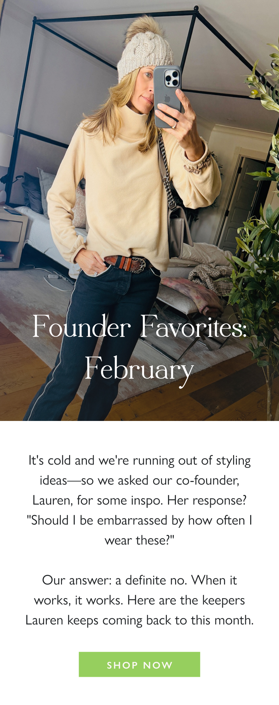 Founder Favorites: February It's cold and we're running out of styling ideas—so we asked our co-founder, Lauren, for some inspo. Her response? "Should I be embarrassed by how often I wear these?"  Our answer: a definite no. When it works, it works. Here are the keepers Lauren keeps coming back to this month.  Shop now