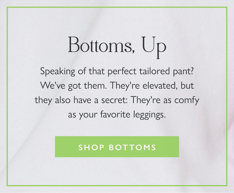 Bottoms, Up Speaking of that perfect tailored pant? We've got them. They're elevated, but they also have a secret: They're as comfy as your favorite leggings.  Shop Bottoms