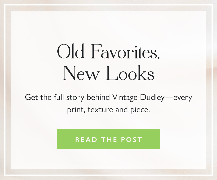 Old Favorites, New Looks Get the full story behind Vintage Dudley—every print, texture and piece.  Read the Post