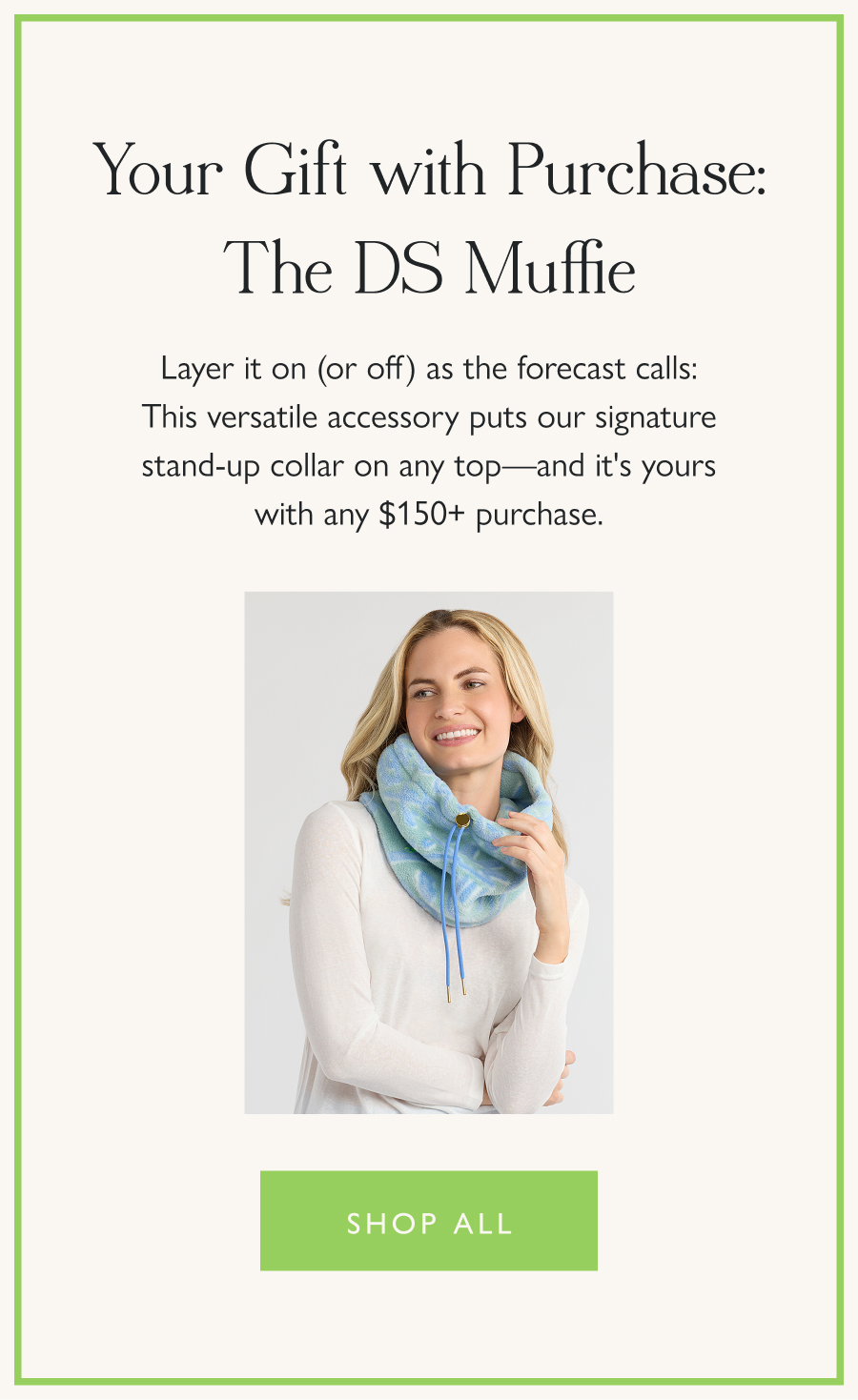 Your Gift with Purchase: The DS Muffie Layer it on (or off) as the forecast calls: This versatile accessory puts our signature stand-up collar on any top—and it's yours with any $150+ purchase.   Shop all