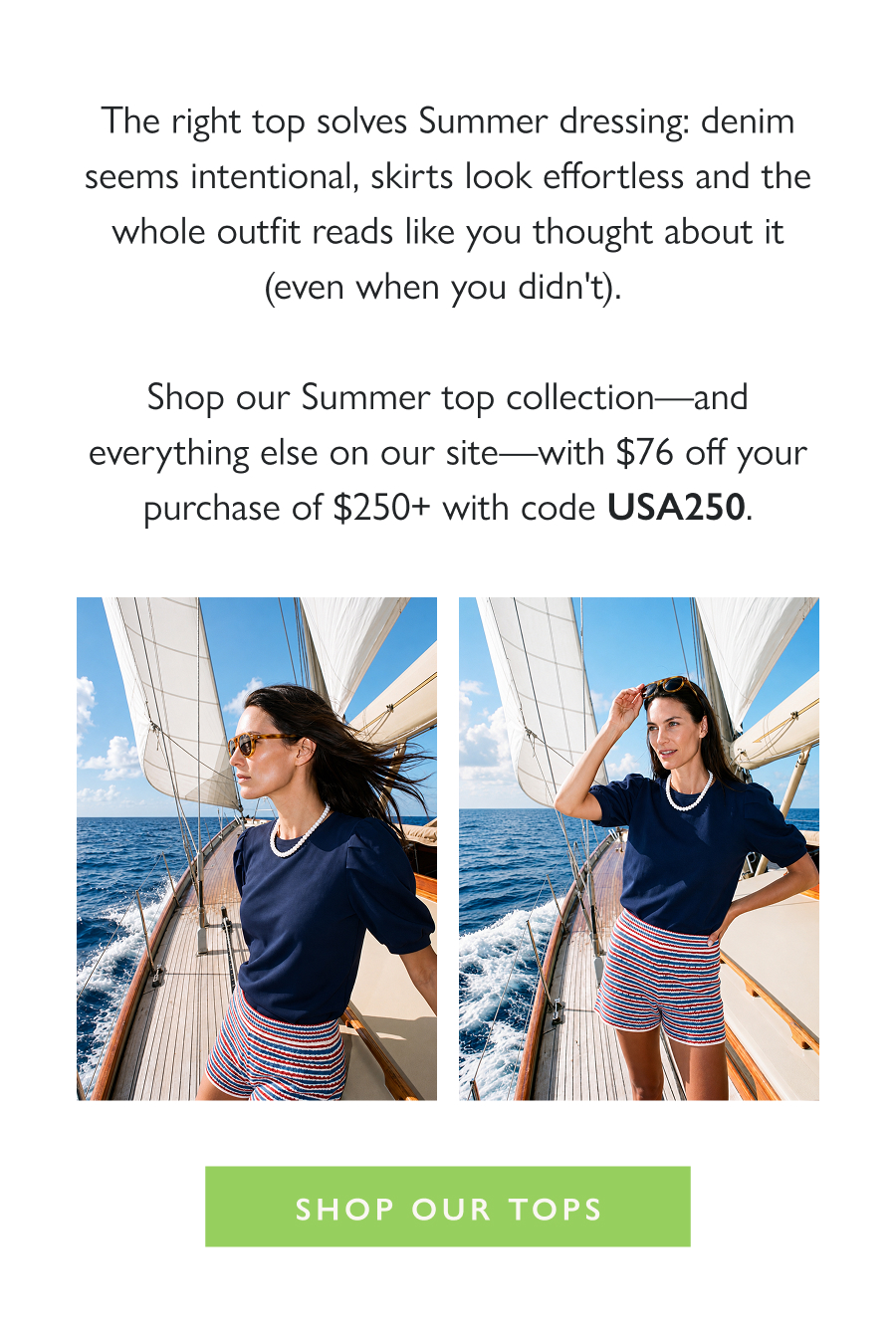 The Summer Top Moment The right top solves Summer dressing: denim seems intentional, skirts look effortless and the whole outfit reads like you thought about it (even when you didn't).   Shop our Summer top collection—and everything else on our site—with $76 off your purchase of $250+ with code USA250.  Shop Our Tops