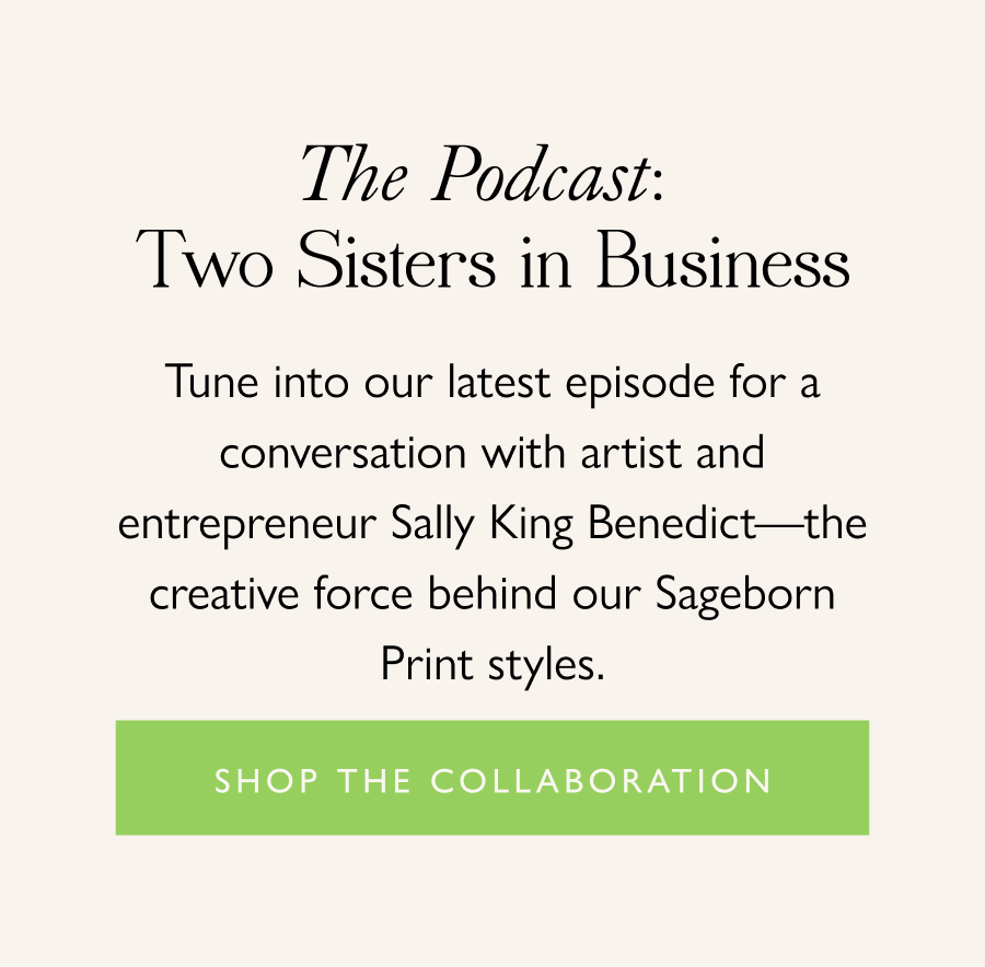 The Podcast: Two Sisters in Business Tune into our latest episode for a conversation with artist and entrepreneur Sally King Benedict—the creative force behind our Sageborn Print styles.  Shop the Collaboration