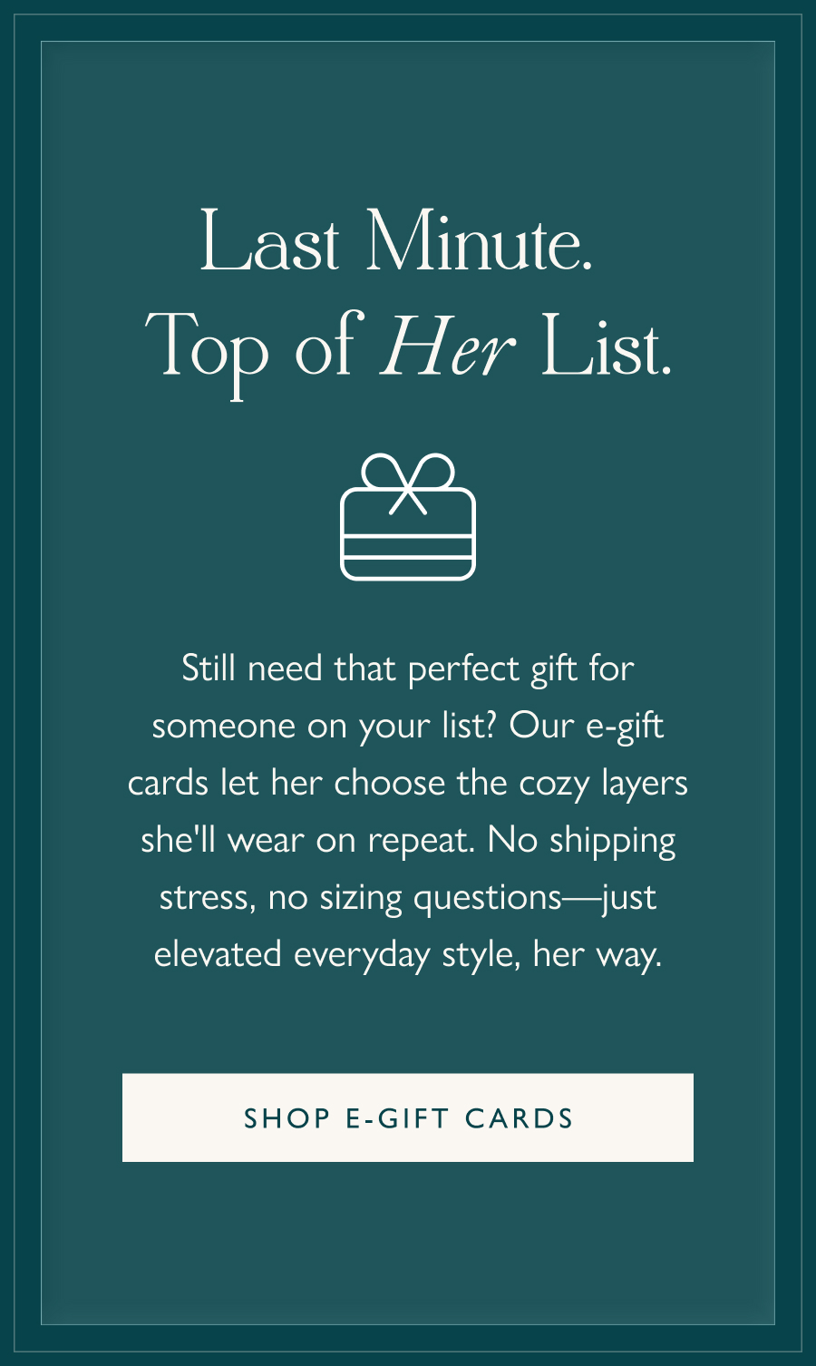 Last Minute. Top of Her List. Still need that perfect gift for someone on your list? Our e-gift cards let her choose the cozy layers she'll wear on repeat. No shipping stress, no sizing questions—just elevated everyday style, her way.  Shop e-gift cards