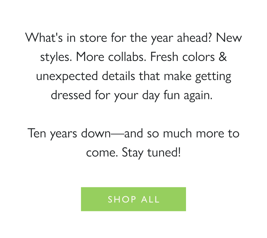 In the Mix for '26 What's in store for the year ahead? New styles. More collabs. Fresh colors & unexpected details that make getting dressed for your day fun again.   Ten years down—and so much more to come. Stay tuned!  Shop all 