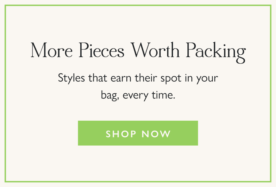 More Pieces Worth Packing Styles that earn their spot in your bag, every time.  Shop Now