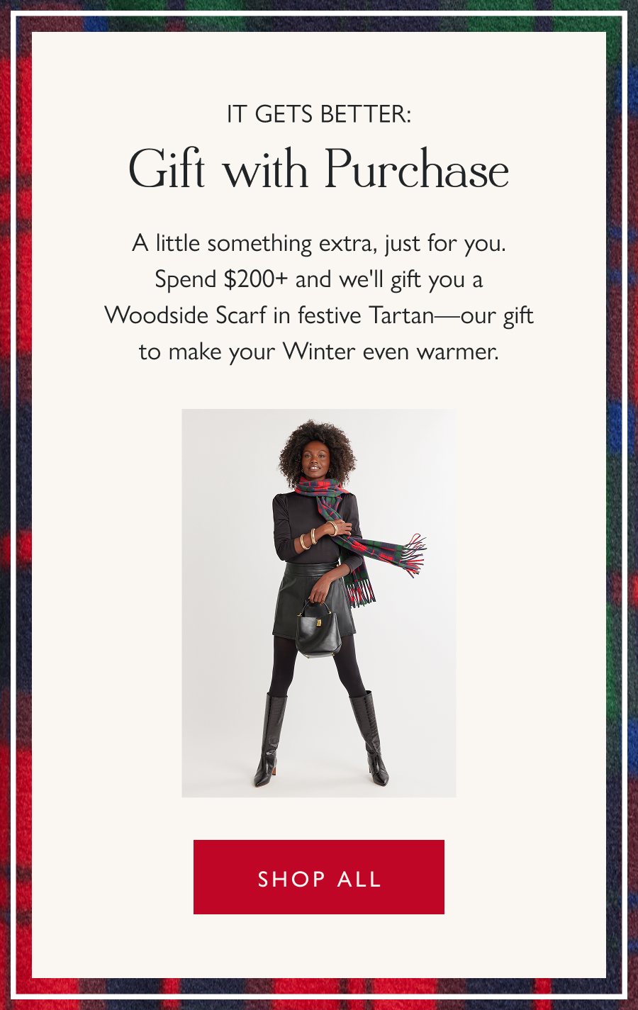 It Gets Better: Gift with Purchase A little something extra, just for you. Spend $200+ and we'll gift you a Woodside Scarf in festive Tartan—our gift to make your Winter even warmer.  Shop all