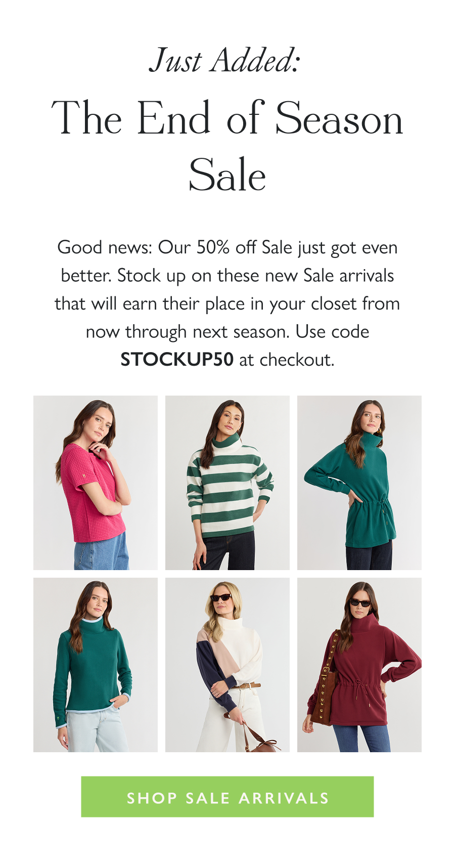 Just Added: The End of Season Sale Good news: Our 50% off Sale just got even better. Stock up on these new Sale arrivals that will earn their place in your closet from now through next season. Use code STOCKUP50 at checkout.  Shop Sale Arrivals