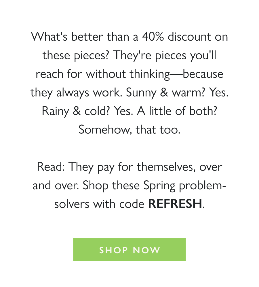 Spring-Ready. On Sale. What's better than a 40% discount on these pieces? They're pieces you'll reach for without thinking—because they always work. Sunny & warm? Yes. Rainy & cold? Yes. A little of both? Somehow, that too.  Read: They pay for themselves, over and over. Shop these Spring problem-solvers with code REFRESH.  Shop Now