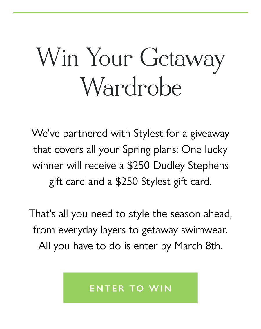 Win Your Getaway Wardrobe We've partnered with Stylest for a giveaway that covers all your Spring plans: One lucky winner will receive a $250 Dudley Stephens gift card and a $250 Stylest gift card.  That's all you need to style the season ahead, from everyday layers to getaway swimwear. All you have to do is enter by March 8th.  Enter to win