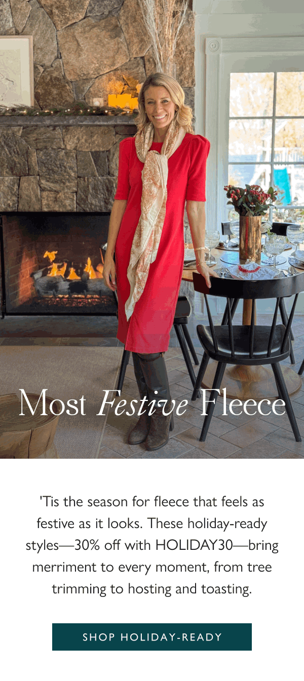 Most Festive Fleece 'Tis the season for fleece that feels as festive as it looks. These holiday-ready styles—30% off with HOLIDAY30—bring merriment to every moment, from tree trimming to hosting and toasting.  Shop holiday-ready