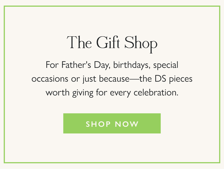 The Gift Shop For Father's Day, birthdays, special occasions or just because—the DS pieces worth giving for every celebration.  Shop Now