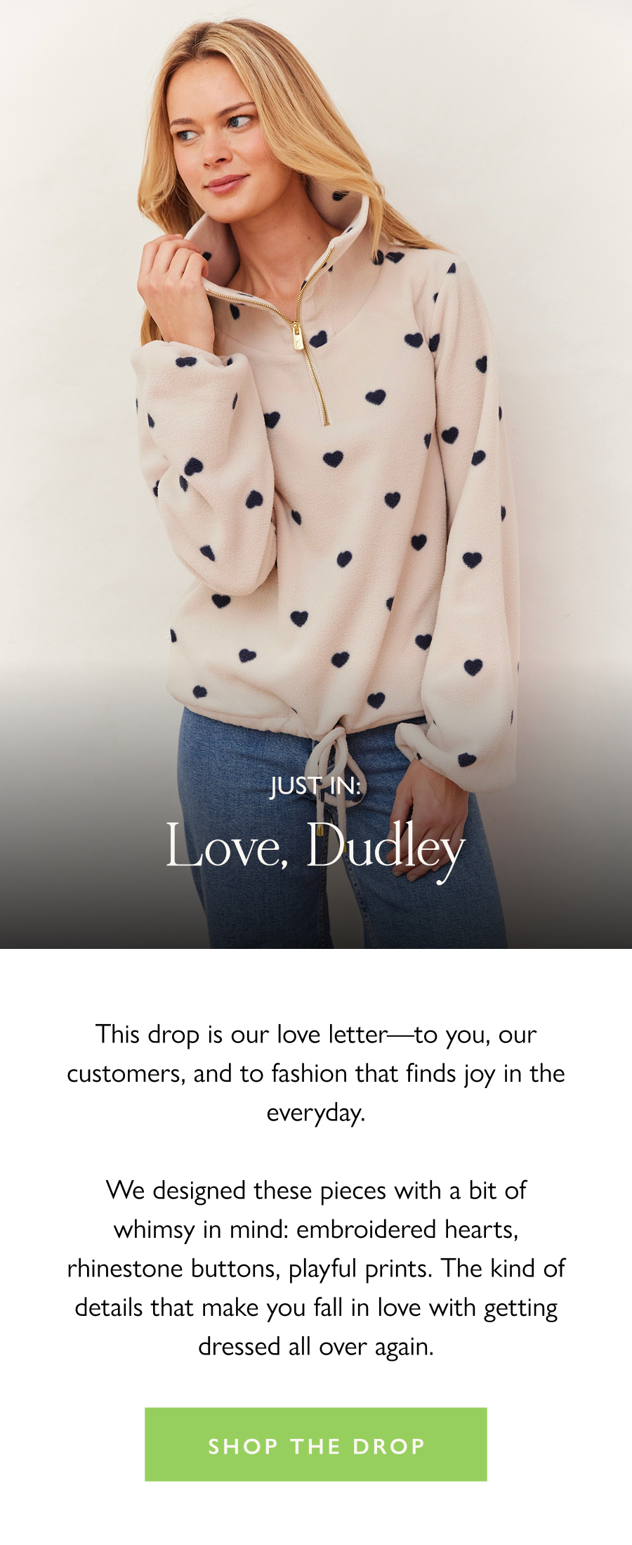 Just in: Love, Dudley This drop is our love letter—to you, our customers, and to fashion that finds joy in the everyday.  We designed these pieces with a bit of whimsy in mind: embroidered hearts, rhinestone buttons, playful prints. The kind of details that make you fall in love with getting dressed all over again.  Shop the drop