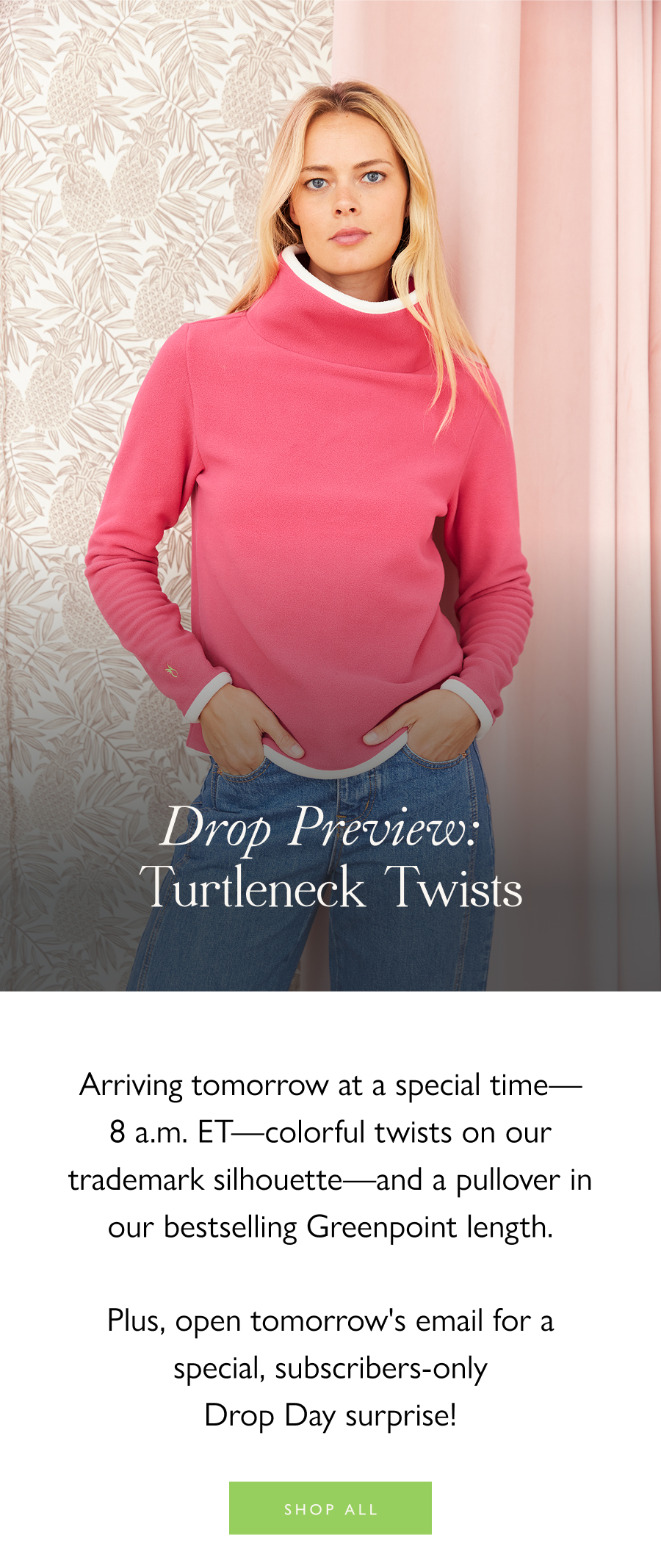 Drop Preview: Turtleneck Twists Arriving tomorrow at a special time—8 a.m. ET—colorful twists on our trademark silhouette—and a pullover in our bestselling Greenpoint length. Plus, open tomorrow's email for a special, subscribers-only Drop Day surprise! 