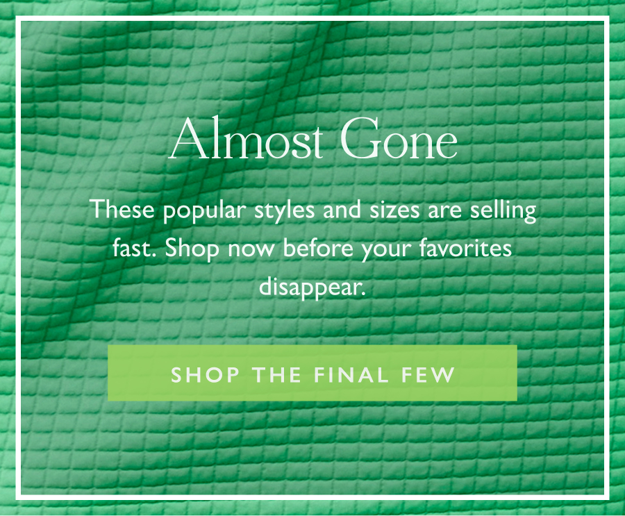 Almost Gone These popular styles and sizes are selling fast. Shop now before your favorites disappear.   Shop the Final Few